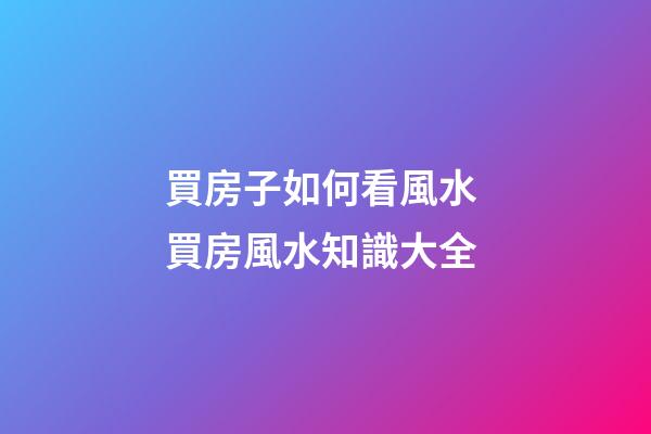 買房子如何看風水 買房風水知識大全